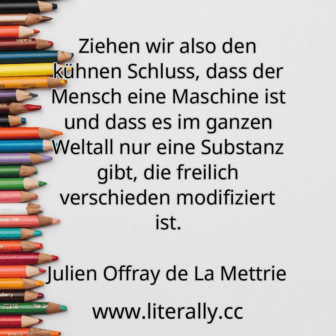 Ziehen wir also den kühnen Schluss, dass der Mensch eine Maschine ist und dass es im ganzen Weltall nur eine Substanz gibt, die freilich verschieden modifiziert ist.
Julien Offray de La Mettrie
