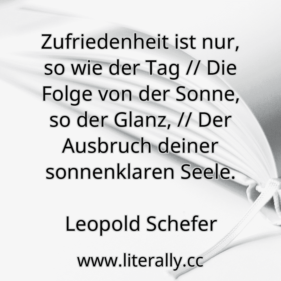 Zufriedenheit ist nur, so wie der Tag // Die Folge von der Sonne, so der Glanz, // Der Ausbruch deiner sonnenklaren Seele.
Leopold Schefer
