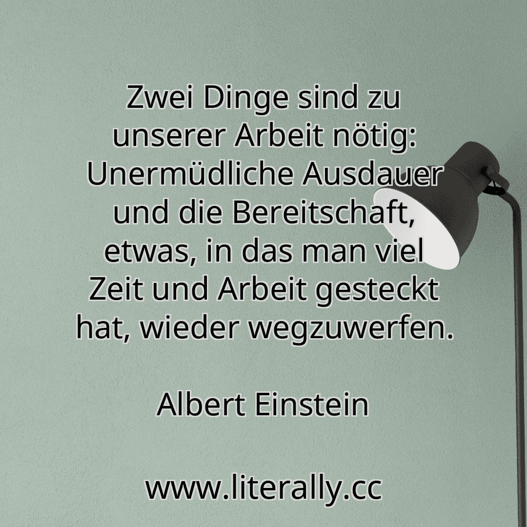 Zwei Dinge sind zu unserer Arbeit nötig: Unermüdliche Ausdauer und die Bereitschaft, etwas, in das man viel Zeit und Arbeit gesteckt hat, wieder wegzuwerfen.
Albert Einstein
