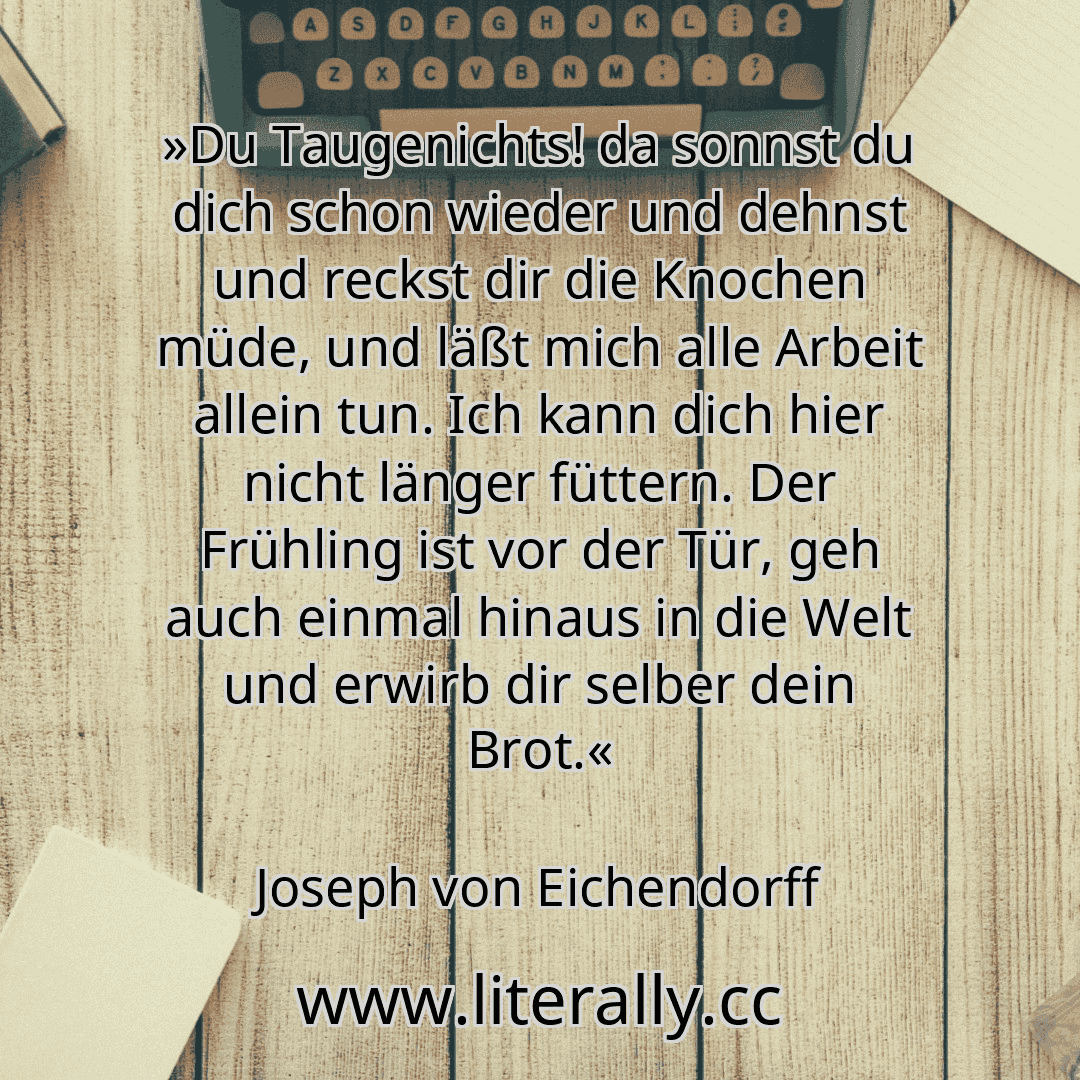 »Du Taugenichts! da sonnst du dich schon wieder und dehnst und reckst dir die Knochen müde, und läßt mich alle Arbeit allein tun. Ich kann dich hier nicht länger füttern. Der Frühling ist vor der Tür, geh auch einmal hinaus in die Welt und erwirb dir selber dein Brot.«
Joseph von Eichendorff
