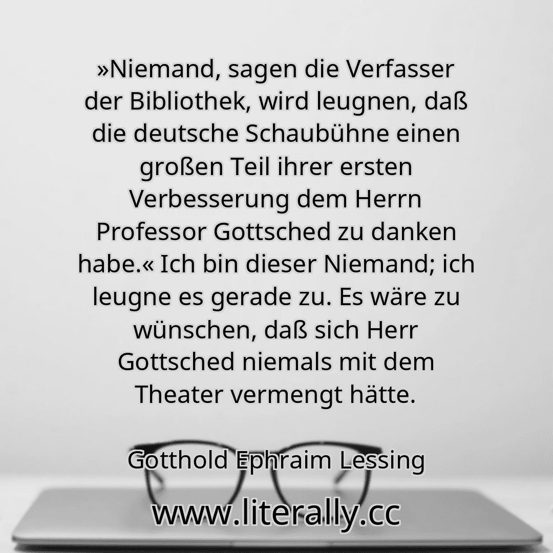 »Niemand, sagen die Verfasser der Bibliothek, wird leugnen, daß die deutsche Schaubühne einen großen Teil ihrer ersten Verbesserung dem Herrn Professor Gottsched zu danken habe.« Ich bin dieser Niemand; ich leugne es gerade zu. Es wäre zu wünschen, daß sich Herr Gottsched niemals mit dem Theater vermengt hätte.
Gotthold Ephraim Lessing
