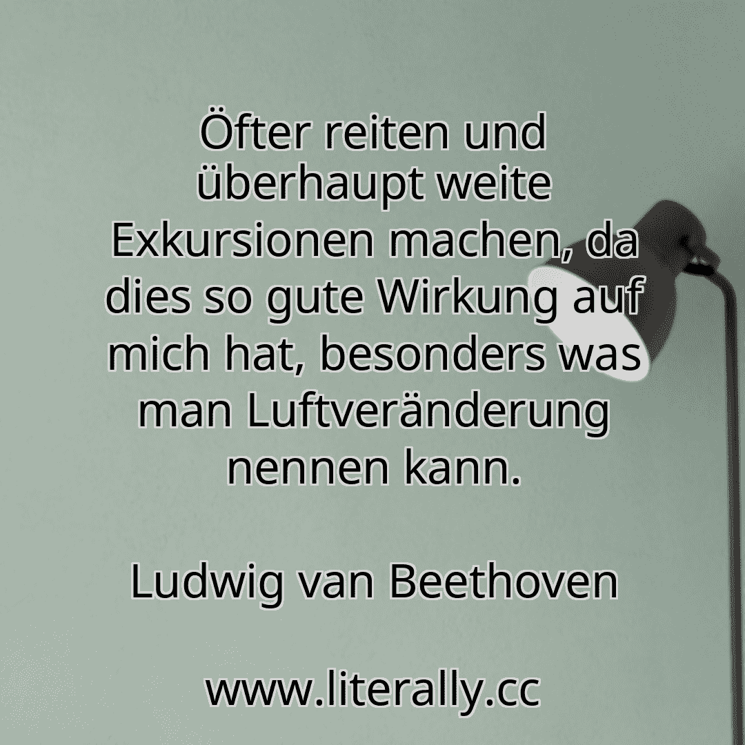 Öfter reiten und überhaupt weite Exkursionen machen, da dies so gute Wirkung auf mich hat, besonders was man Luftveränderung nennen kann.
Ludwig van Beethoven
