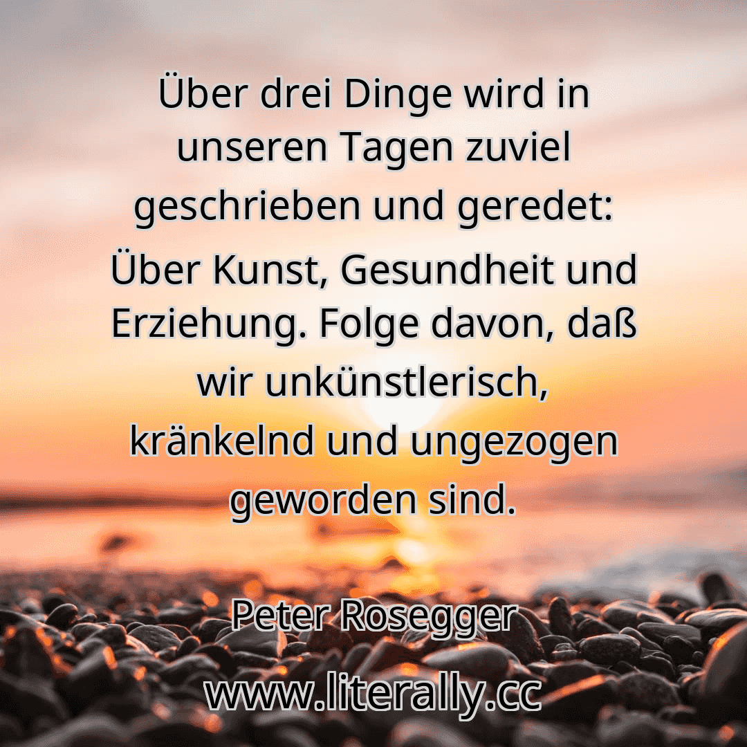 Über drei Dinge wird in unseren Tagen zuviel geschrieben und geredet: Über Kunst, Gesundheit und Erziehung. Folge davon, daß wir unkünstlerisch, kränkelnd und ungezogen geworden sind.
Peter Rosegger
