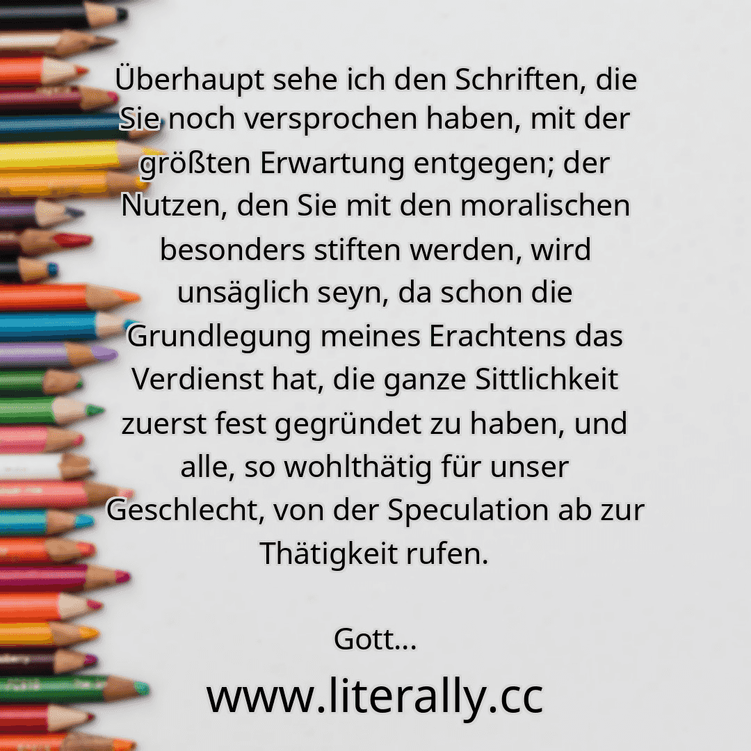 Überhaupt sehe ich den Schriften, die Sie noch versprochen haben, mit der größten Erwartung entgegen; der Nutzen, den Sie mit den moralischen besonders stiften werden, wird unsäglich seyn, da schon die Grundlegung meines Erachtens das Verdienst hat, die ganze Sittlichkeit zuerst fest gegründet zu haben, und alle, so wohlthätig für unser Geschlecht, von der Speculation ab zur Thätigkeit rufen.
Gott...
