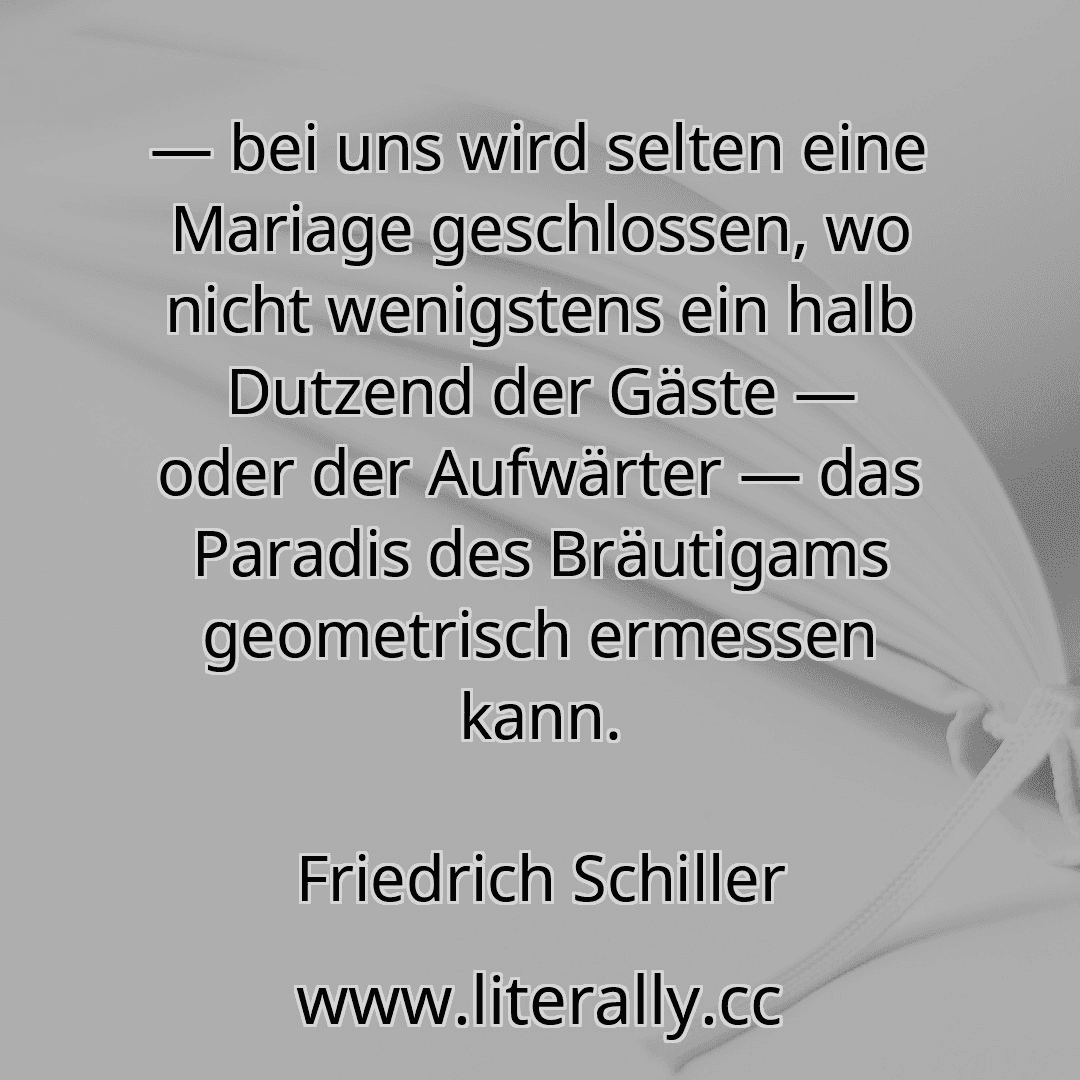 — bei uns wird selten eine Mariage geschlossen, wo nicht wenigstens ein halb Dutzend der Gäste — oder der Aufwärter — das Paradis des Bräutigams geometrisch ermessen kann.
Friedrich Schiller
