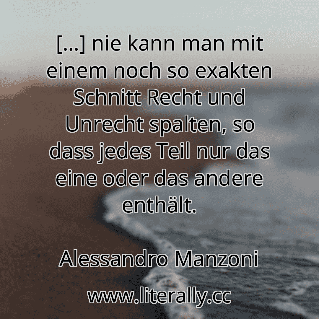 […] nie kann man mit einem noch so exakten Schnitt Recht und Unrecht spalten, so dass jedes Teil nur das eine oder das andere enthält.
Alessandro Manzoni
