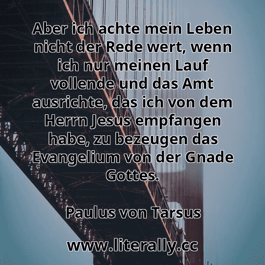 Aber ich achte mein Leben nicht der Rede wert, wenn ich nur meinen Lauf vollende und das Amt ausrichte, das ich von dem Herrn Jesus empfangen habe, zu bezeugen das Evangelium von der Gnade Gottes.
Paulus von Tarsus

