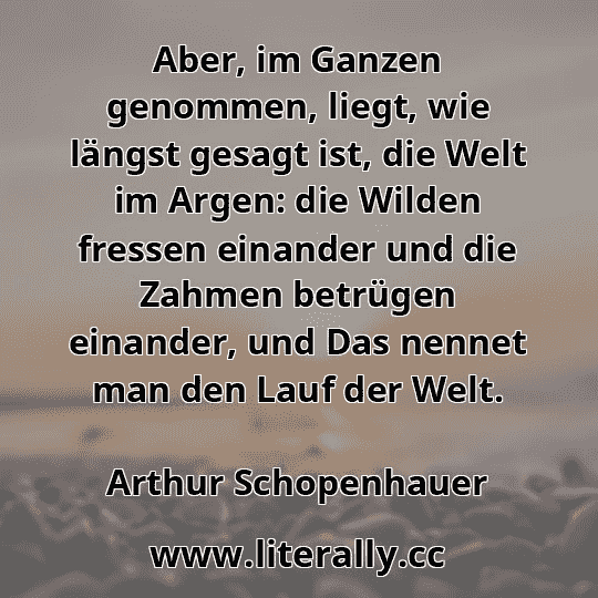 Aber, im Ganzen genommen, liegt, wie längst gesagt ist, die Welt im Argen: die Wilden fressen einander und die Zahmen betrügen einander, und Das nennet man den Lauf der Welt.
Arthur Schopenhauer
