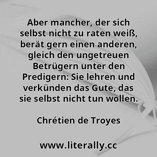 Aber mancher, der sich selbst nicht zu raten weiß, berät gern einen anderen, gleich den ungetreuen Betrügern unter den Predigern: Sie lehren und verkünden das Gute, das sie selbst nicht tun wollen.
Chrétien de Troyes
 Aber mancher, der sich selbst nicht zu raten weiß, berät gern einen anderen, gleich den ungetreuen Betrügern unter den Predigern: Sie lehren und verkünden das Gute, das sie selbst nicht tun wollen.
Chrétien de Troyes