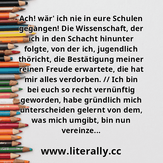 Ach! wär' ich nie in eure Schulen gegangen! Die Wissenschaft, der ich in den Schacht hinunter folgte, von der ich, jugendlich thöricht, die Bestätigung meiner reinen Freude erwartete, die hat mir alles verdorben. // Ich bin bei euch so recht vernünftig geworden, habe gründlich mich unterscheiden gelernt von dem, was mich umgibt, bin nun vereinze...