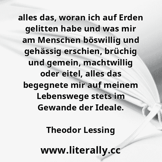 alles das, woran ich auf Erden gelitten habe und was mir am Menschen böswillig und gehässig erschien, brüchig und gemein, machtwillig oder eitel, alles das begegnete mir auf meinem Lebenswege stets im Gewande der Ideale.
Theodor Lessing
