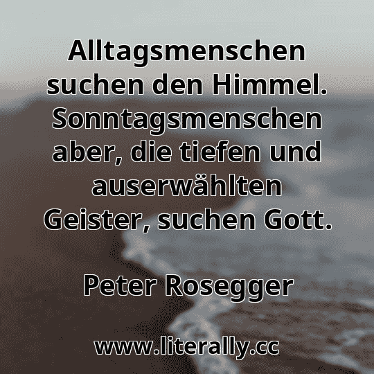 Alltagsmenschen suchen den Himmel. Sonntagsmenschen aber, die tiefen und auserwählten Geister, suchen Gott.
Peter Rosegger
