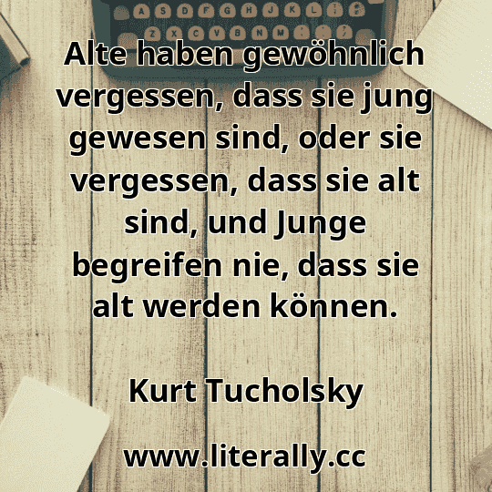 Alte haben gewöhnlich vergessen, dass sie jung gewesen sind, oder sie vergessen, dass sie alt sind, und Junge begreifen nie, dass sie alt werden können.
Kurt Tucholsky
 Alte haben gewöhnlich vergessen, dass sie jung gewesen sind, oder sie vergessen, dass sie alt sind, und Junge begreifen nie, dass sie alt werden können.
Kurt Tucholsky