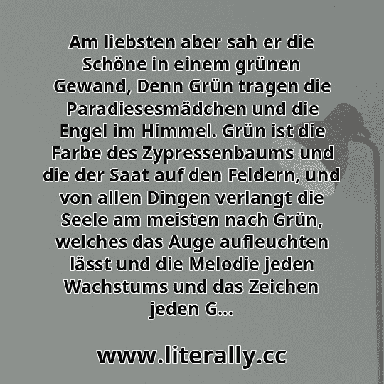 Am liebsten aber sah er die Schöne in einem grünen Gewand, Denn Grün tragen die Paradiesesmädchen und die Engel im Himmel. Grün ist die Farbe des Zypressenbaums und die der Saat auf den Feldern, und von allen Dingen verlangt die Seele am meisten nach Grün, welches das Auge aufleuchten lässt und die Melodie jeden Wachstums und das Zeichen jeden G...