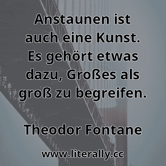 Anstaunen ist auch eine Kunst. Es gehört etwas dazu, Großes als groß zu begreifen.
Theodor Fontane
