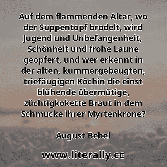 Auf dem flammenden Altar, wo der Suppentopf brodelt, wird Jugend und Unbefangenheit, Schönheit und frohe Laune geopfert, und wer erkennt in der alten, kummergebeugten, triefäugigen Köchin die einst blühende übermütige, züchtigkokette Braut in dem Schmucke ihrer Myrtenkrone?
August Bebel
