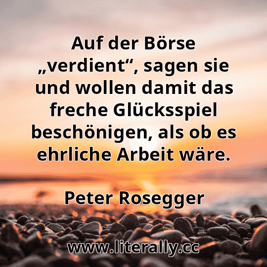 Auf der Börse „verdient“, sagen sie und wollen damit das freche Glücksspiel beschönigen, als ob es ehrliche Arbeit wäre.
Peter Rosegger
