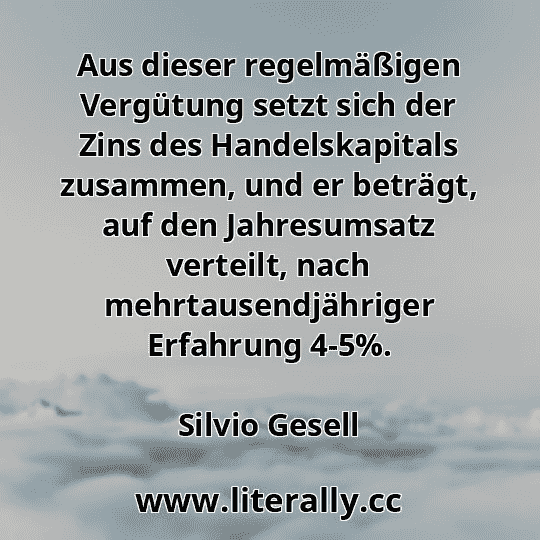 Aus dieser regelmäßigen Vergütung setzt sich der Zins des Handelskapitals zusammen, und er beträgt, auf den Jahresumsatz verteilt, nach mehrtausendjähriger Erfahrung 4-5%.
Silvio Gesell
