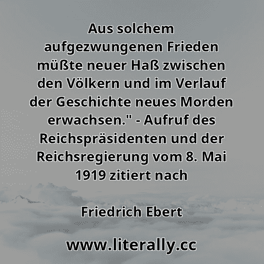 Aus solchem aufgezwungenen Frieden müßte neuer Haß zwischen den Völkern und im Verlauf der Geschichte neues Morden erwachsen." - Aufruf des Reichspräsidenten und der Reichsregierung vom 8. Mai 1919 zitiert nach
Friedrich Ebert
