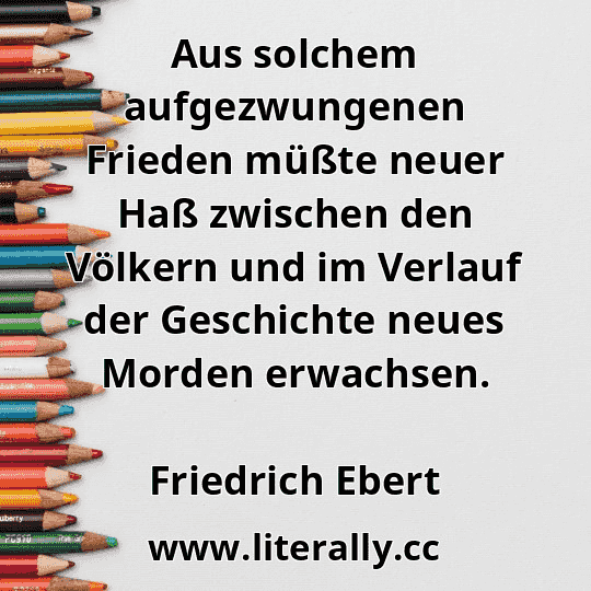 Aus solchem aufgezwungenen Frieden müßte neuer Haß zwischen den Völkern und im Verlauf der Geschichte neues Morden erwachsen.
Friedrich Ebert
