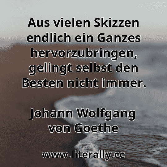 Aus vielen Skizzen endlich ein Ganzes hervorzubringen, gelingt selbst den Besten nicht immer.
Johann Wolfgang von Goethe
 Aus vielen Skizzen endlich ein Ganzes hervorzubringen, gelingt selbst den Besten nicht immer.
Johann Wolfgang von Goethe