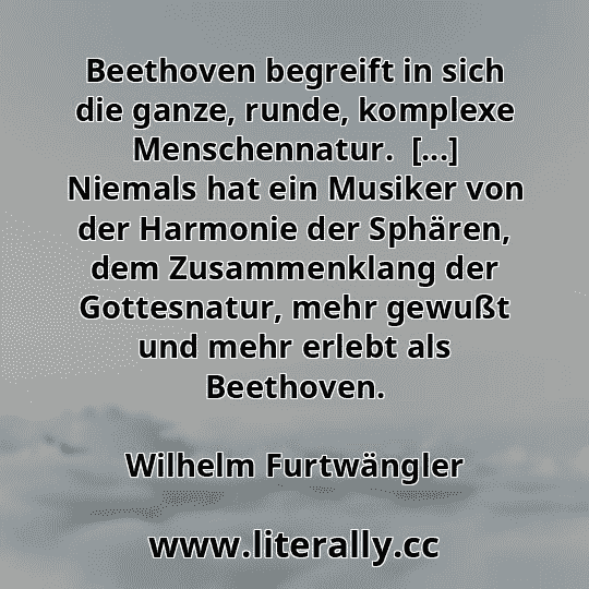 Beethoven begreift in sich die ganze, runde, komplexe Menschennatur.  [...] Niemals hat ein Musiker von der Harmonie der Sphären, dem Zusammenklang der Gottesnatur, mehr gewußt und mehr erlebt als Beethoven.
Wilhelm Furtwängler

