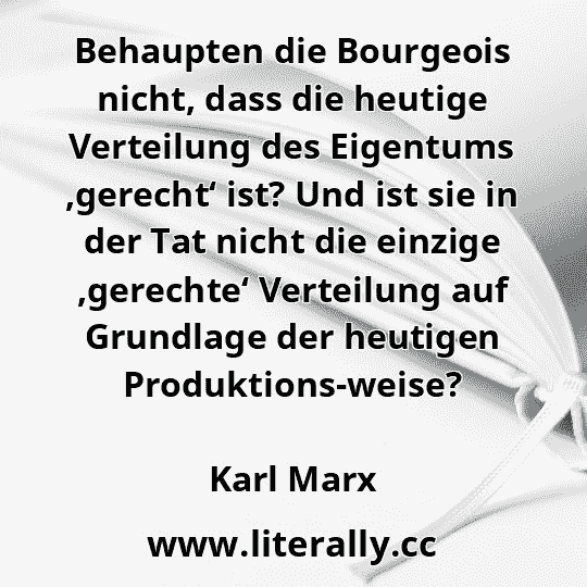 Behaupten die Bourgeois nicht, dass die heutige Verteilung des Eigentums ,gerecht‘ ist? Und ist sie in der Tat nicht die einzige ,gerechte‘ Verteilung auf Grundlage der heutigen Produktions-weise?
Karl Marx
