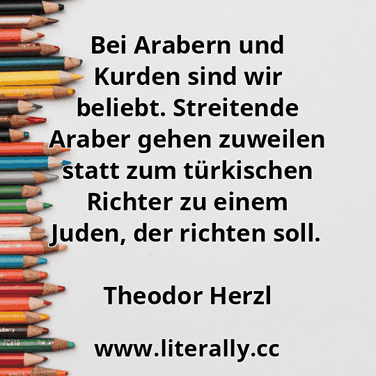 Bei Arabern und Kurden sind wir beliebt. Streitende Araber gehen zuweilen statt zum türkischen Richter zu einem Juden, der richten soll.
Theodor Herzl
