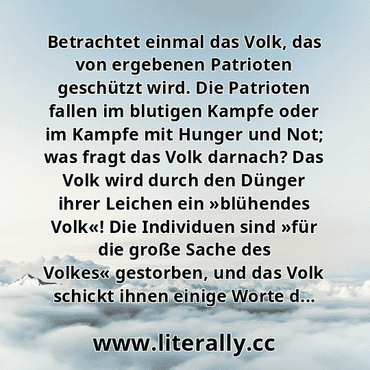 Betrachtet einmal das Volk, das von ergebenen Patrioten geschützt wird. Die Patrioten fallen im blutigen Kampfe oder im Kampfe mit Hunger und Not; was fragt das Volk darnach? Das Volk wird durch den Dünger ihrer Leichen ein »blühendes Volk«! Die Individuen sind »für die große Sache des Volkes« gestorben, und das Volk schickt ihnen einige Worte d...