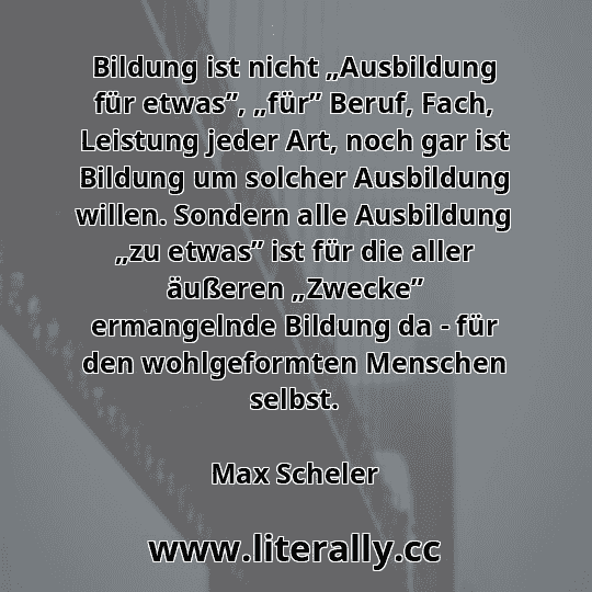 Bildung ist nicht „Ausbildung für etwas”, „für” Beruf, Fach, Leistung jeder Art, noch gar ist Bildung um solcher Ausbildung willen. Sondern alle Ausbildung „zu etwas” ist für die aller äußeren „Zwecke” ermangelnde Bildung da - für den wohlgeformten Menschen selbst.
Max Scheler
