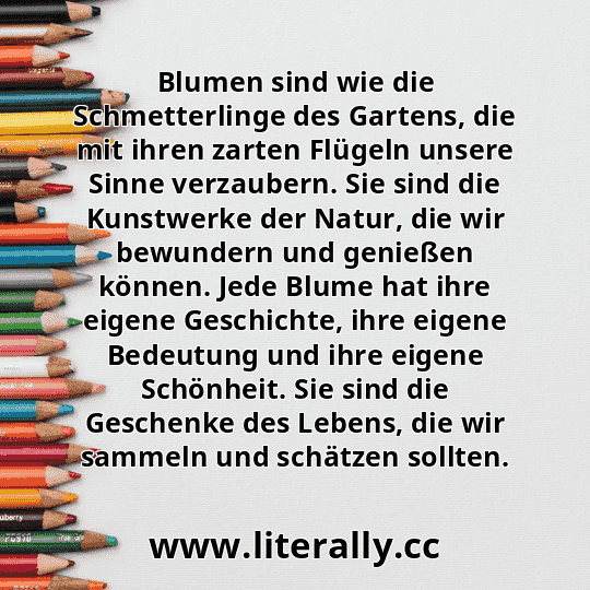 Blumen sind wie die Schmetterlinge des Gartens, die mit ihren zarten Flügeln unsere Sinne verzaubern. Sie sind die Kunstwerke der Natur, die wir bewundern und genießen können. Jede Blume hat ihre eigene Geschichte, ihre eigene Bedeutung und ihre eigene Schönheit. Sie sind die Geschenke des Lebens, die wir sammeln und schätzen sollten.
