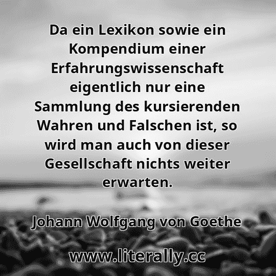 Da ein Lexikon sowie ein Kompendium einer Erfahrungswissenschaft eigentlich nur eine Sammlung des kursierenden Wahren und Falschen ist, so wird man auch von dieser Gesellschaft nichts weiter erwarten.
Johann Wolfgang von Goethe
Da ein Lexikon sowie ein Kompendium einer Erfahrungswissenschaft eigentlich nur eine Sammlung des kursierenden Wahren und Falschen ist, so wird man auch von dieser Gesellschaft nichts weiter erwarten.
Johann Wolfgang von Goethe