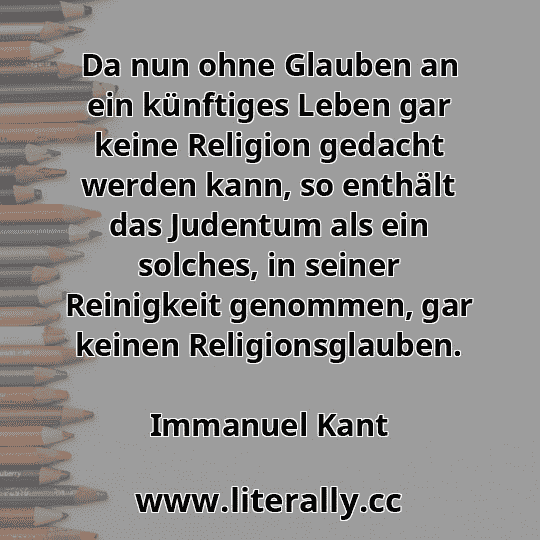 Da nun ohne Glauben an ein künftiges Leben gar keine Religion gedacht werden kann, so enthält das Judentum als ein solches, in seiner Reinigkeit genommen, gar keinen Religionsglauben.
Immanuel Kant

