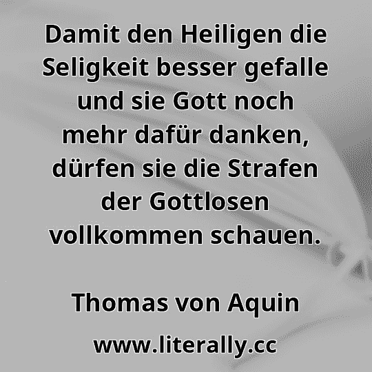 Damit den Heiligen die Seligkeit besser gefalle und sie Gott noch mehr dafür danken, dürfen sie die Strafen der Gottlosen vollkommen schauen.
Thomas von Aquin
