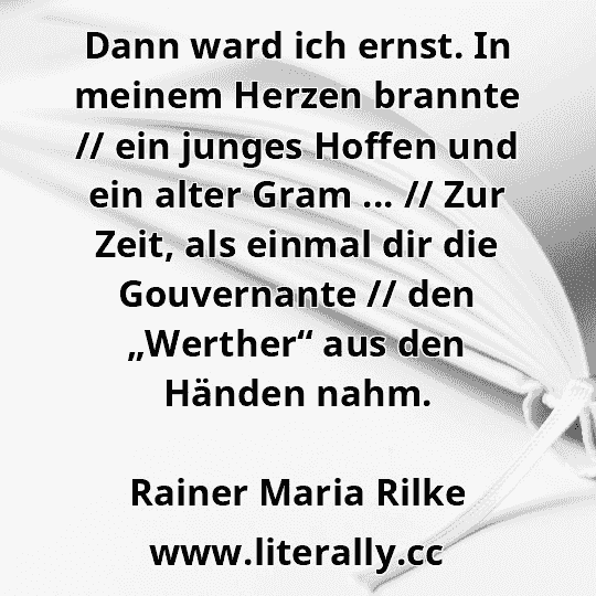 Dann ward ich ernst. In meinem Herzen brannte // ein junges Hoffen und ein alter Gram ... // Zur Zeit, als einmal dir die Gouvernante // den „Werther“ aus den Händen nahm.
Rainer Maria Rilke
