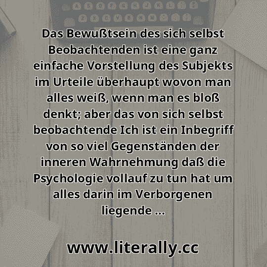 Das Bewußtsein des sich selbst Beobachtenden ist eine ganz einfache Vorstellung des Subjekts im Urteile überhaupt wovon man alles weiß, wenn man es bloß denkt; aber das von sich selbst beobachtende Ich ist ein Inbegriff von so viel Gegenständen der inneren Wahrnehmung daß die Psychologie vollauf zu tun hat um alles darin im Verborgenen liegende ...