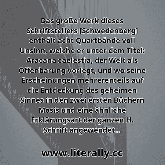 Das große Werk dieses Schriftstellers [Schwedenberg] enthält acht Quartbände voll Unsinn, welche er unter dem Titel: Aracana caelestia, der Welt als Offenbarung vorlegt, und wo seine Erscheinungen mehrerenteils auf die Entdeckung des geheimen Sinnes in den zwei ersten Büchern Mosis und eine ähnliche Erklärungsart der ganzen H. Schrift angewendet...
