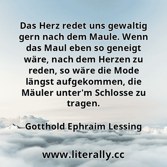 Das Herz redet uns gewaltig gern nach dem Maule. Wenn das Maul eben so geneigt wäre, nach dem Herzen zu reden, so wäre die Mode längst aufgekommen, die Mäuler unter'm Schlosse zu tragen.
Gotthold Ephraim Lessing

