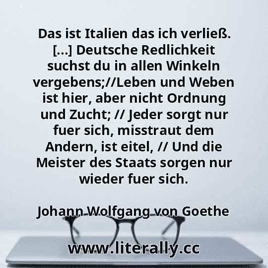 Das ist Italien das ich verließ. [...] Deutsche Redlichkeit suchst du in allen Winkeln vergebens;//Leben und Weben ist hier, aber nicht Ordnung und Zucht; // Jeder sorgt nur fuer sich, misstraut dem Andern, ist eitel, // Und die Meister des Staats sorgen nur wieder fuer sich.
Johann Wolfgang von Goethe
