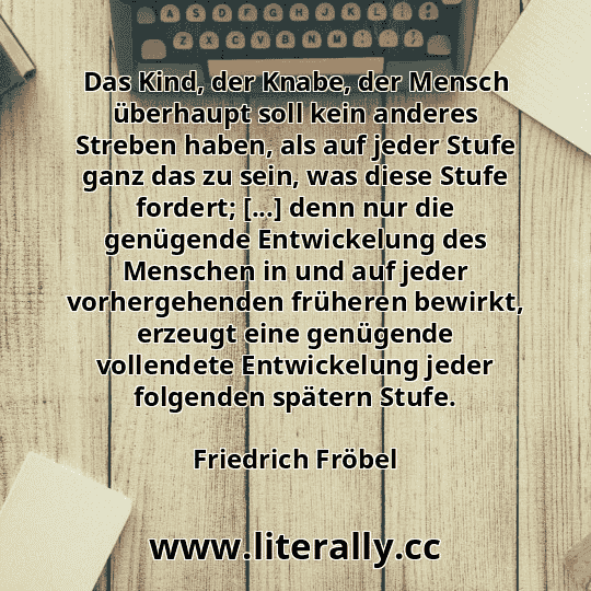 Das Kind, der Knabe, der Mensch überhaupt soll kein anderes Streben haben, als auf jeder Stufe ganz das zu sein, was diese Stufe fordert; [...] denn nur die genügende Entwickelung des Menschen in und auf jeder vorhergehenden früheren bewirkt, erzeugt eine genügende vollendete Entwickelung jeder folgenden spätern Stufe.
Friedrich Fröbel
