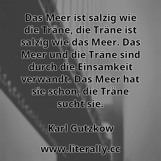 Das Meer ist salzig wie die Träne, die Träne ist salzig wie das Meer. Das Meer und die Träne sind durch die Einsamkeit verwandt. Das Meer hat sie schon, die Träne sucht sie.
Karl Gutzkow
