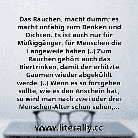 Das Rauchen, macht dumm; es macht unfähig zum Denken und Dichten. Es ist auch nur für Müßiggänger, für Menschen die Langeweile haben [..] Zum Rauchen gehört auch das Biertrinken, damit der erhitzte Gaumen wieder abgekühlt werde. [..] Wenn es so fortgehen sollte, wie es den Anschein hat, so wird man nach zwei oder drei Menschen-Alter schon sehen,...