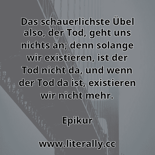 Das schauerlichste Übel also, der Tod, geht uns nichts an; denn solange wir existieren, ist der Tod nicht da, und wenn der Tod da ist, existieren wir nicht mehr.
Epikur
