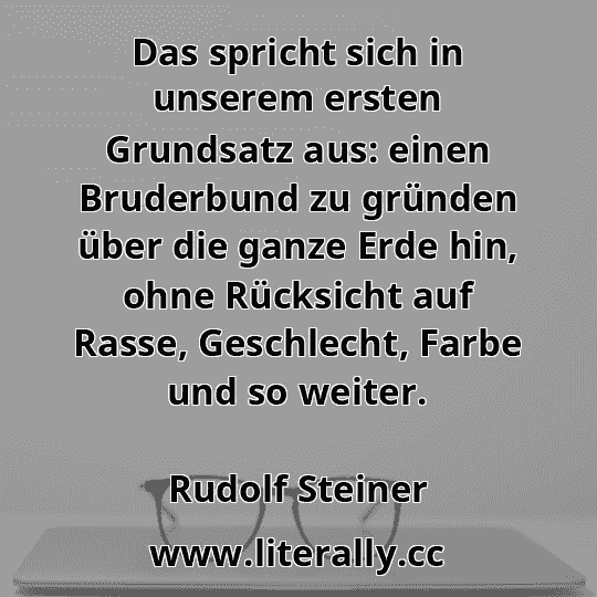 Das spricht sich in unserem ersten Grundsatz aus: einen Bruderbund zu gründen über die ganze Erde hin, ohne Rücksicht auf Rasse, Geschlecht, Farbe und so weiter.
Rudolf Steiner
