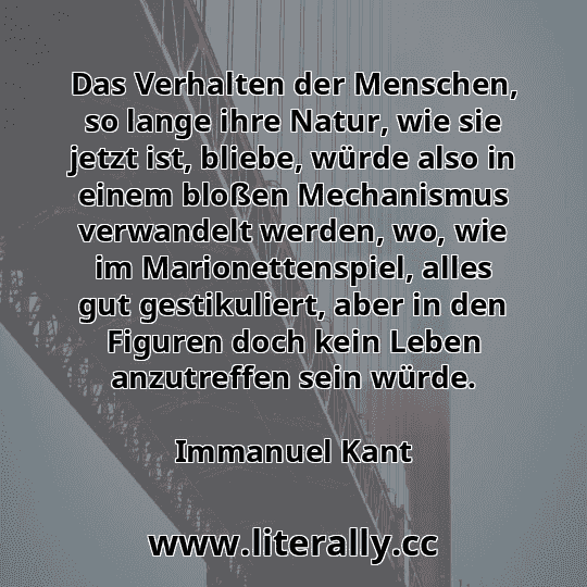 Das Verhalten der Menschen, so lange ihre Natur, wie sie jetzt ist, bliebe, würde also in einem bloßen Mechanismus verwandelt werden, wo, wie im Marionettenspiel, alles gut gestikuliert, aber in den Figuren doch kein Leben anzutreffen sein würde.
Immanuel Kant
