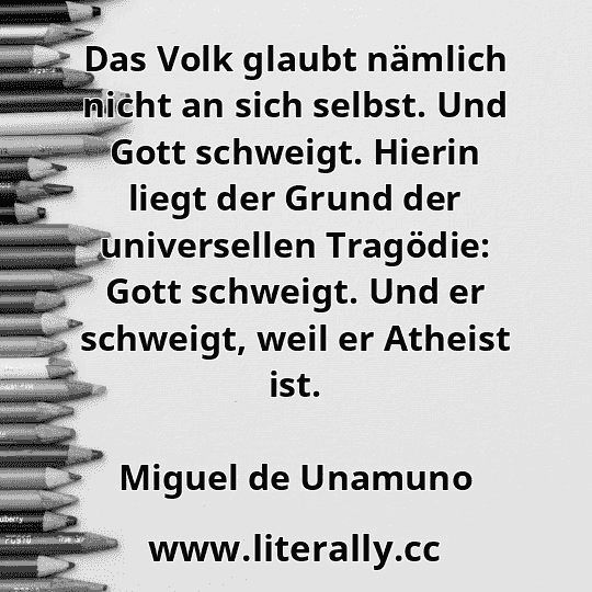 Das Volk glaubt nämlich nicht an sich selbst. Und Gott schweigt. Hierin liegt der Grund der universellen Tragödie: Gott schweigt. Und er schweigt, weil er Atheist ist.
Miguel de Unamuno
