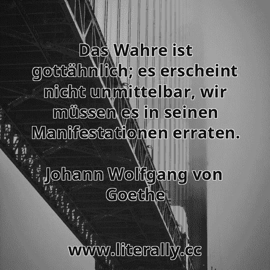 Das Wahre ist gottähnlich; es erscheint nicht unmittelbar, wir müssen es in seinen Manifestationen erraten.
Johann Wolfgang von Goethe
