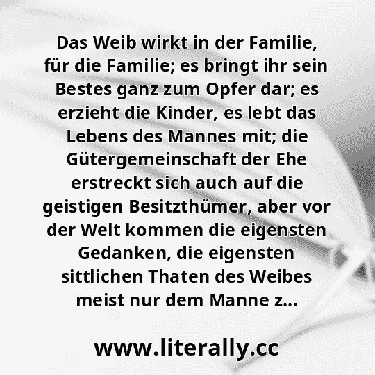 Das Weib wirkt in der Familie, für die Familie; es bringt ihr sein Bestes ganz zum Opfer dar; es erzieht die Kinder, es lebt das Lebens des Mannes mit; die Gütergemeinschaft der Ehe erstreckt sich auch auf die geistigen Besitzthümer, aber vor der Welt kommen die eigensten Gedanken, die eigensten sittlichen Thaten des Weibes meist nur dem Manne z...