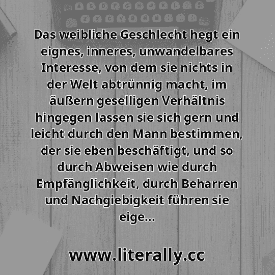 Das weibliche Geschlecht hegt ein eignes, inneres, unwandelbares Interesse, von dem sie nichts in der Welt abtrünnig macht, im äußern geselligen Verhältnis hingegen lassen sie sich gern und leicht durch den Mann bestimmen, der sie eben beschäftigt, und so durch Abweisen wie durch Empfänglichkeit, durch Beharren und Nachgiebigkeit führen sie eige...