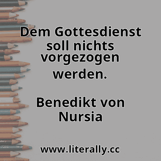 Dem Gottesdienst soll nichts vorgezogen werden.
Benedikt von Nursia
